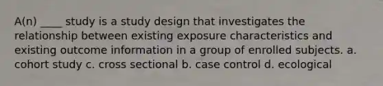 A(n) ____ study is a study design that investigates the relationship between existing exposure characteristics and existing outcome information in a group of enrolled subjects. a. cohort study c. cross sectional b. case control d. ecological