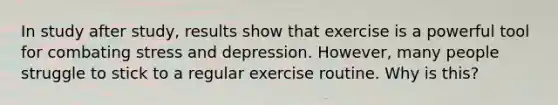 In study after study, results show that exercise is a powerful tool for combating stress and depression. However, many people struggle to stick to a regular exercise routine. Why is this?