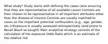 What study? Study starts with defining the cases (also ensuring that they are representative of all available cases) Controls are then chosen to be representative in all important attributes other than the disease of interest Controls are usually matched to cases on the important potential confounders (e.g., age, gender, etc.)•Exposure is usually assessed retrospectively (and prone to Recall Biasif so sought) Main analytical strategy consists of the calculation of the exposure Odds Ratio which is an estimate of the relative risk