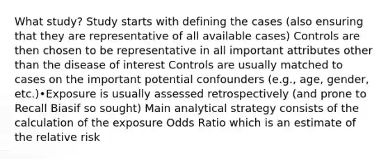 What study? Study starts with defining the cases (also ensuring that they are representative of all available cases) Controls are then chosen to be representative in all important attributes other than the disease of interest Controls are usually matched to cases on the important potential confounders (e.g., age, gender, etc.)•Exposure is usually assessed retrospectively (and prone to Recall Biasif so sought) Main analytical strategy consists of the calculation of the exposure Odds Ratio which is an estimate of the relative risk