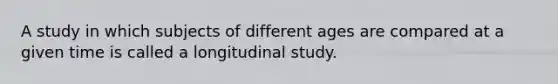 A study in which subjects of different ages are compared at a given time is called a longitudinal study.