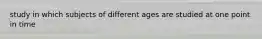 study in which subjects of different ages are studied at one point in time