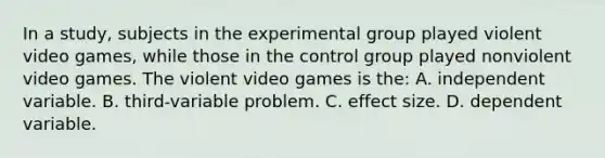 In a study, subjects in the experimental group played violent video games, while those in the control group played nonviolent video games. The violent video games is the: A. independent variable. B. third-variable problem. C. effect size. D. dependent variable.