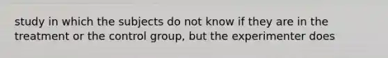 study in which the subjects do not know if they are in the treatment or the control group, but the experimenter does