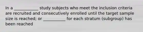 In a ____________ study subjects who meet the inclusion criteria are recruited and consecutively enrolled until the target sample size is reached; or ___________ for each stratum (subgroup) has been reached