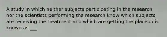 A study in which neither subjects participating in the research nor the scientists performing the research know which subjects are receiving the treatment and which are getting the placebo is known as ___