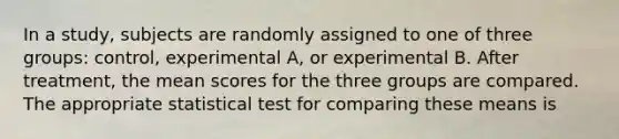 In a study, subjects are randomly assigned to one of three groups: control, experimental A, or experimental B. After treatment, the mean scores for the three groups are compared. The appropriate statistical test for comparing these means is