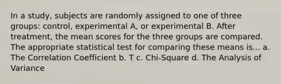 In a study, subjects are randomly assigned to one of three groups: control, experimental A, or experimental B. After treatment, the mean scores for the three groups are compared. The appropriate statistical test for comparing these means is... a. The Correlation Coefficient b. T c. Chi-Square d. The Analysis of Variance