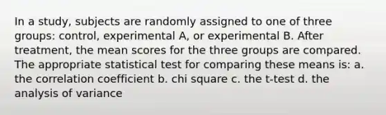 In a study, subjects are randomly assigned to one of three groups: control, experimental A, or experimental B. After treatment, the mean scores for the three groups are compared. The appropriate statistical test for comparing these means is: a. the correlation coefficient b. chi square c. the t-test d. the analysis of variance