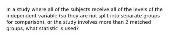 In a study where all of the subjects receive all of the levels of the independent variable (so they are not split into separate groups for comparison), or the study involves more than 2 matched groups, what statistic is used?