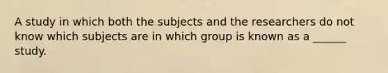 A study in which both the subjects and the researchers do not know which subjects are in which group is known as a ______ study.