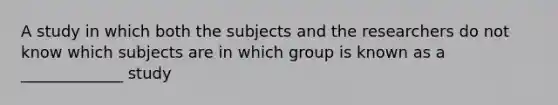 A study in which both the subjects and the researchers do not know which subjects are in which group is known as a _____________ study