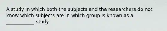 A study in which both the subjects and the researchers do not know which subjects are in which group is known as a ____________ study