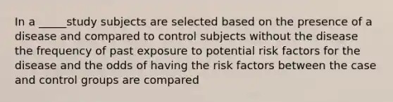 In a _____study subjects are selected based on the presence of a disease and compared to control subjects without the disease the frequency of past exposure to potential risk factors for the disease and the odds of having the risk factors between the case and control groups are compared