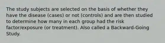 The study subjects are selected on the basis of whether they have the disease (cases) or not (controls) and are then studied to determine how many in each group had the risk factor/exposure (or treatment). Also called a Backward-Going Study.