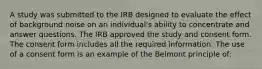 A study was submitted to the IRB designed to evaluate the effect of background noise on an individual's ability to concentrate and answer questions. The IRB approved the study and consent form. The consent form includes all the required information. The use of a consent form is an example of the Belmont principle of: