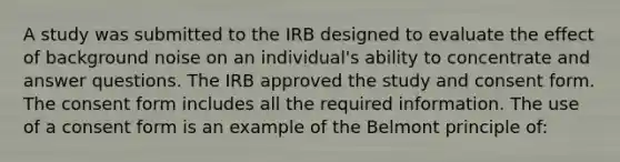 A study was submitted to the IRB designed to evaluate the effect of background noise on an individual's ability to concentrate and answer questions. The IRB approved the study and consent form. The consent form includes all the required information. The use of a consent form is an example of the Belmont principle of: