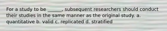 For a study to be ______, subsequent researchers should conduct their studies in the same manner as the original study. a. quantitative b. valid c. replicated d. stratified