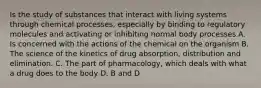 Is the study of substances that interact with living systems through chemical processes, especially by binding to regulatory molecules and activating or inhibiting normal body processes A. Is concerned with the actions of the chemical on the organism B. The science of the kinetics of drug absorption, distribution and elimination. C. The part of pharmacology, which deals with what a drug does to the body D. B and D