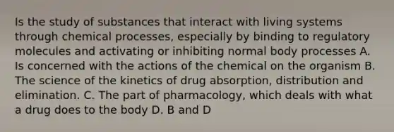 Is the study of substances that interact with living systems through chemical processes, especially by binding to regulatory molecules and activating or inhibiting normal body processes A. Is concerned with the actions of the chemical on the organism B. The science of the kinetics of drug absorption, distribution and elimination. C. The part of pharmacology, which deals with what a drug does to the body D. B and D