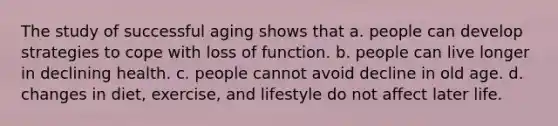 The study of successful aging shows that a. people can develop strategies to cope with loss of function. b. people can live longer in declining health. c. people cannot avoid decline in old age. d. changes in diet, exercise, and lifestyle do not affect later life.