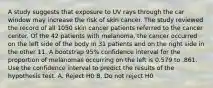 A study suggests that exposure to UV rays through the car window may increase the risk of skin cancer. The study reviewed the record of all 1050 skin cancer patients referred to the cancer center. Of the 42 patients with melanoma, the cancer occurred on the left side of the body in 31 patients and on the right side in the other 11. A bootstrap 95% confidence interval for the proportion of melanomas occurring on the left is 0.579 to .861. Use the confidence interval to predict the results of the hypothesis test. A. Reject H0 B. Do not reject H0