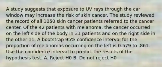 A study suggests that exposure to UV rays through the car window may increase the risk of skin cancer. The study reviewed the record of all 1050 skin cancer patients referred to the cancer center. Of the 42 patients with melanoma, the cancer occurred on the left side of the body in 31 patients and on the right side in the other 11. A bootstrap 95% confidence interval for the proportion of melanomas occurring on the left is 0.579 to .861. Use the confidence interval to predict the results of the hypothesis test. A. Reject H0 B. Do not reject H0