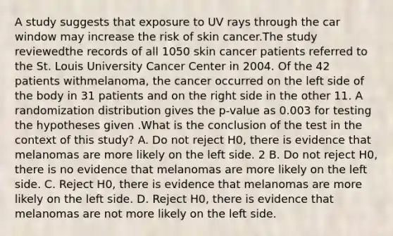 A study suggests that exposure to UV rays through the car window may increase the risk of skin cancer.The study reviewedthe records of all 1050 skin cancer patients referred to the St. Louis University Cancer Center in 2004. Of the 42 patients withmelanoma, the cancer occurred on the left side of the body in 31 patients and on the right side in the other 11. A randomization distribution gives the p-value as 0.003 for testing the hypotheses given .What is the conclusion of the test in the context of this study? A. Do not reject H0, there is evidence that melanomas are more likely on the left side. 2 B. Do not reject H0, there is no evidence that melanomas are more likely on the left side. C. Reject H0, there is evidence that melanomas are more likely on the left side. D. Reject H0, there is evidence that melanomas are not more likely on the left side.