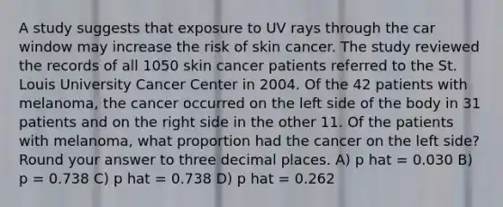 A study suggests that exposure to UV rays through the car window may increase the risk of skin cancer. The study reviewed the records of all 1050 skin cancer patients referred to the St. Louis University Cancer Center in 2004. Of the 42 patients with melanoma, the cancer occurred on the left side of the body in 31 patients and on the right side in the other 11. Of the patients with melanoma, what proportion had the cancer on the left side? Round your answer to three decimal places. A) p hat = 0.030 B) p = 0.738 C) p hat = 0.738 D) p hat = 0.262