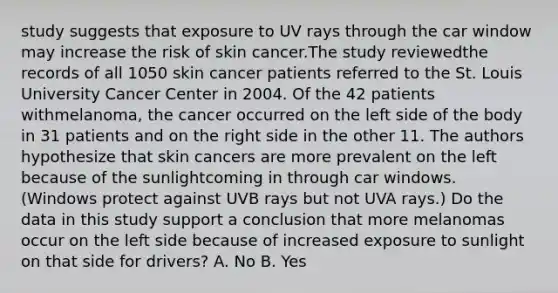 study suggests that exposure to UV rays through the car window may increase the risk of skin cancer.The study reviewedthe records of all 1050 skin cancer patients referred to the St. Louis University Cancer Center in 2004. Of the 42 patients withmelanoma, the cancer occurred on the left side of the body in 31 patients and on the right side in the other 11. The authors hypothesize that skin cancers are more prevalent on the left because of the sunlightcoming in through car windows. (Windows protect against UVB rays but not UVA rays.) Do the data in this study support a conclusion that more melanomas occur on the left side because of increased exposure to sunlight on that side for drivers? A. No B. Yes