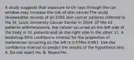 A study suggests that exposure to UV rays through the car window may increase the risk of skin cancer.The study reviewedthe records of all 1050 skin cancer patients referred to the St. Louis University Cancer Center in 2004. Of the 42 patients withmelanoma, the cancer occurred on the left side of the body in 31 patients and on the right side in the other 11. A bootstrap 95% confidence interval for the proportion of melanomas occurring on the left is 0.579to 0.861. Use the confidence interval to predict the results of the hypothesis test . A. Do not reject Ho. B. Reject Ho.