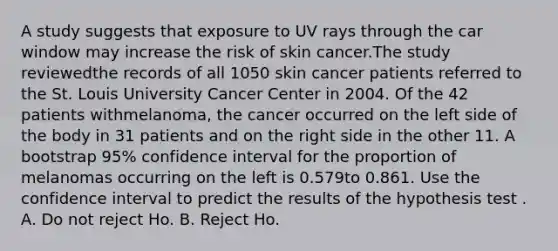 A study suggests that exposure to UV rays through the car window may increase the risk of skin cancer.The study reviewedthe records of all 1050 skin cancer patients referred to the St. Louis University Cancer Center in 2004. Of the 42 patients withmelanoma, the cancer occurred on the left side of the body in 31 patients and on the right side in the other 11. A bootstrap 95% confidence interval for the proportion of melanomas occurring on the left is 0.579to 0.861. Use the confidence interval to predict the results of the hypothesis test . A. Do not reject Ho. B. Reject Ho.