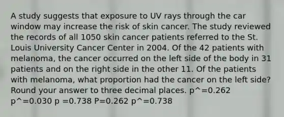 A study suggests that exposure to UV rays through the car window may increase the risk of skin cancer. The study reviewed the records of all 1050 skin cancer patients referred to the St. Louis University Cancer Center in 2004. Of the 42 patients with melanoma, the cancer occurred on the left side of the body in 31 patients and on the right side in the other 11. Of the patients with melanoma, what proportion had the cancer on the left side? Round your answer to three decimal places. p^=0.262 p^=0.030 p =0.738 P=0.262 p^=0.738