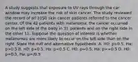 A study suggests that exposure to UV rays through the car window may increase the risk of skin cancer. The study reviewed the record of all 1050 skin cancer patients referred to the cancer center. Of the 42 patients with melanoma, the cancer occurred on the left side of the body in 31 patients and on the right side in the other 11. Suppose the question of interest is whether melanomas are more likely to occur on the left side than on the right. State the null and alternative hypothesis. A. H0: p=0.5, Ha: p>0.5 B. H0: p=0.5, Ha: p =0.5 D. H0: p=0.5, Ha: p=/0.5