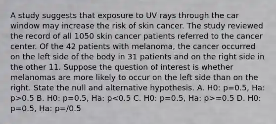 A study suggests that exposure to UV rays through the car window may increase the risk of skin cancer. The study reviewed the record of all 1050 skin cancer patients referred to the cancer center. Of the 42 patients with melanoma, the cancer occurred on the left side of the body in 31 patients and on the right side in the other 11. Suppose the question of interest is whether melanomas are more likely to occur on the left side than on the right. State the null and alternative hypothesis. A. H0: p=0.5, Ha: p>0.5 B. H0: p=0.5, Ha: p =0.5 D. H0: p=0.5, Ha: p=/0.5