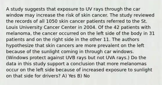 A study suggests that exposure to UV rays through the car window may increase the risk of skin cancer. The study reviewed the records of all 1050 skin cancer patients referred to the St. Louis University Cancer Center in 2004. Of the 42 patients with melanoma, the cancer occurred on the left side of the body in 31 patients and on the right side in the other 11. The authors hypothesize that skin cancers are more prevalent on the left because of the sunlight coming in through car windows. (Windows protect against UVB rays but not UVA rays.) Do the data in this study support a conclusion that more melanomas occur on the left side because of increased exposure to sunlight on that side for drivers? A) Yes B) No