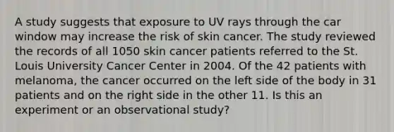 A study suggests that exposure to UV rays through the car window may increase the risk of skin cancer. The study reviewed the records of all 1050 skin cancer patients referred to the St. Louis University Cancer Center in 2004. Of the 42 patients with melanoma, the cancer occurred on the left side of the body in 31 patients and on the right side in the other 11. Is this an experiment or an observational study?