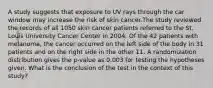 A study suggests that exposure to UV rays through the car window may increase the risk of skin cancer.The study reviewed the records of all 1050 skin cancer patients referred to the St. Louis University Cancer Center in 2004. Of the 42 patients with melanoma, the cancer occurred on the left side of the body in 31 patients and on the right side in the other 11. A randomization distribution gives the p-value as 0.003 for testing the hypotheses given. What is the conclusion of the test in the context of this study?