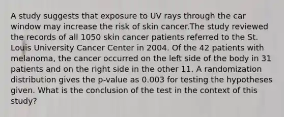 A study suggests that exposure to UV rays through the car window may increase the risk of skin cancer.The study reviewed the records of all 1050 skin cancer patients referred to the St. Louis University Cancer Center in 2004. Of the 42 patients with melanoma, the cancer occurred on the left side of the body in 31 patients and on the right side in the other 11. A randomization distribution gives the p-value as 0.003 for testing the hypotheses given. What is the conclusion of the test in the context of this study?