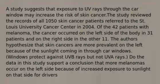 A study suggests that exposure to UV rays through the car window may increase the risk of skin cancer.The study reviewed the records of all 1050 skin cancer patients referred to the St. Louis University Cancer Center in 2004. Of the 42 patients with melanoma, the cancer occurred on the left side of the body in 31 patients and on the right side in the other 11. The authors hypothesize that skin cancers are more prevalent on the left because of the sunlight coming in through car windows. (Windows protect against UVB rays but not UVA rays.) Do the data in this study support a conclusion that more melanomas occur on the left side because of increased exposure to sunlight on that side for drivers