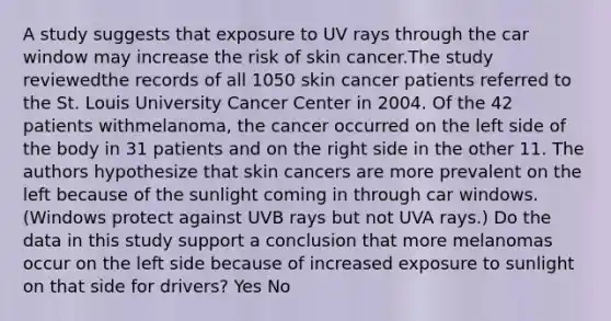 A study suggests that exposure to UV rays through the car window may increase the risk of skin cancer.The study reviewedthe records of all 1050 skin cancer patients referred to the St. Louis University Cancer Center in 2004. Of the 42 patients withmelanoma, the cancer occurred on the left side of the body in 31 patients and on the right side in the other 11. The authors hypothesize that skin cancers are more prevalent on the left because of the sunlight coming in through car windows. (Windows protect against UVB rays but not UVA rays.) Do the data in this study support a conclusion that more melanomas occur on the left side because of increased exposure to sunlight on that side for drivers? Yes No