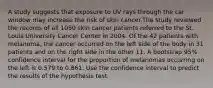 A study suggests that exposure to UV rays through the car window may increase the risk of skin cancer.The study reviewed the records of all 1050 skin cancer patients referred to the St. Louis University Cancer Center in 2004. Of the 42 patients with melanoma, the cancer occurred on the left side of the body in 31 patients and on the right side in the other 11. A bootstrap 95% confidence interval for the proportion of melanomas occurring on the left is 0.579 to 0.861. Use the confidence interval to predict the results of the hypothesis test.