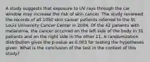 A study suggests that exposure to UV rays through the car window may increase the risk of skin cancer. The study reviewed the records of all 1050 skin cancer patients referred to the St. Louis University Cancer Center in 2004. Of the 42 patients with melanoma, the cancer occurred on the left side of the body in 31 patients and on the right side in the other 11. A randomization distribution gives the p-value as 0.003 for testing the hypotheses given. What is the conclusion of the test in the context of this study?