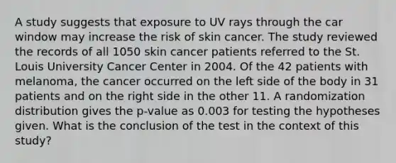 A study suggests that exposure to UV rays through the car window may increase the risk of skin cancer. The study reviewed the records of all 1050 skin cancer patients referred to the St. Louis University Cancer Center in 2004. Of the 42 patients with melanoma, the cancer occurred on the left side of the body in 31 patients and on the right side in the other 11. A randomization distribution gives the p-value as 0.003 for testing the hypotheses given. What is the conclusion of the test in the context of this study?