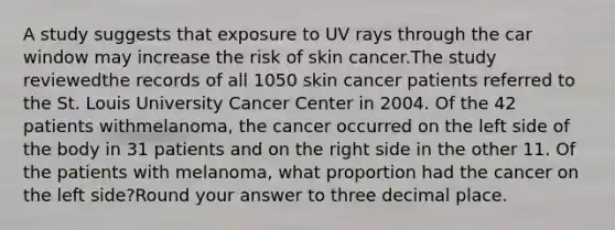 A study suggests that exposure to UV rays through the car window may increase the risk of skin cancer.The study reviewedthe records of all 1050 skin cancer patients referred to the St. Louis University Cancer Center in 2004. Of the 42 patients withmelanoma, the cancer occurred on the left side of the body in 31 patients and on the right side in the other 11. Of the patients with melanoma, what proportion had the cancer on the left side?Round your answer to three decimal place.