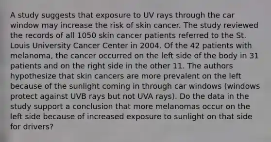 A study suggests that exposure to UV rays through the car window may increase the risk of skin cancer. The study reviewed the records of all 1050 skin cancer patients referred to the St. Louis University Cancer Center in 2004. Of the 42 patients with melanoma, the cancer occurred on the left side of the body in 31 patients and on the right side in the other 11. The authors hypothesize that skin cancers are more prevalent on the left because of the sunlight coming in through car windows (windows protect against UVB rays but not UVA rays). Do the data in the study support a conclusion that more melanomas occur on the left side because of increased exposure to sunlight on that side for drivers?