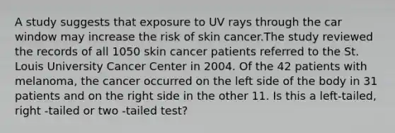 A study suggests that exposure to UV rays through the car window may increase the risk of skin cancer.The study reviewed the records of all 1050 skin cancer patients referred to the St. Louis University Cancer Center in 2004. Of the 42 patients with melanoma, the cancer occurred on the left side of the body in 31 patients and on the right side in the other 11. Is this a left-tailed, right -tailed or two -tailed test?