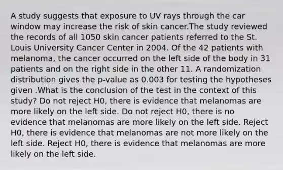 A study suggests that exposure to UV rays through the car window may increase the risk of skin cancer.The study reviewed the records of all 1050 skin cancer patients referred to the St. Louis University Cancer Center in 2004. Of the 42 patients with melanoma, the cancer occurred on the left side of the body in 31 patients and on the right side in the other 11. A randomization distribution gives the p-value as 0.003 for testing the hypotheses given .What is the conclusion of the test in the context of this study? Do not reject H0, there is evidence that melanomas are more likely on the left side. Do not reject H0, there is no evidence that melanomas are more likely on the left side. Reject H0, there is evidence that melanomas are not more likely on the left side. Reject H0, there is evidence that melanomas are more likely on the left side.