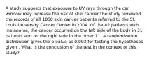 A study suggests that exposure to UV rays through the car window may increase the risk of skin cancer.The study reviewed the records of all 1050 skin cancer patients referred to the St. Louis University Cancer Center in 2004. Of the 42 patients with melanoma, the cancer occurred on the left side of the body in 31 patients and on the right side in the other 11. A randomization distribution gives the p-value as 0.003 for testing the hypotheses given . What is the conclusion of the test in the context of this study?