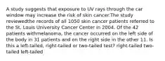 A study suggests that exposure to UV rays through the car window may increase the risk of skin cancer.The study reviewedthe records of all 1050 skin cancer patients referred to the St. Louis University Cancer Center in 2004. Of the 42 patients withmelanoma, the cancer occurred on the left side of the body in 31 patients and on the right side in the other 11. Is this a left-tailed, right-tailed or two-tailed test? right-tailed two-tailed left-tailed